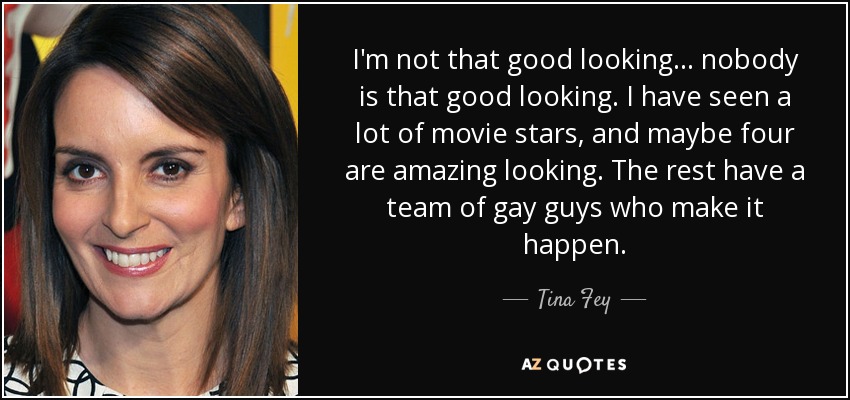 I'm not that good looking... nobody is that good looking. I have seen a lot of movie stars, and maybe four are amazing looking. The rest have a team of gay guys who make it happen. - Tina Fey