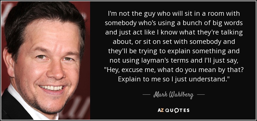 I'm not the guy who will sit in a room with somebody who's using a bunch of big words and just act like I know what they're talking about, or sit on set with somebody and they'll be trying to explain something and not using layman's terms and I'll just say, 