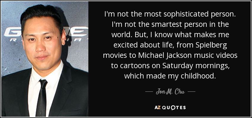 I'm not the most sophisticated person. I'm not the smartest person in the world. But, I know what makes me excited about life, from Spielberg movies to Michael Jackson music videos to cartoons on Saturday mornings, which made my childhood. - Jon M. Chu