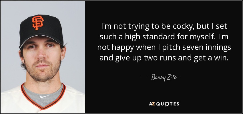 I'm not trying to be cocky, but I set such a high standard for myself. I'm not happy when I pitch seven innings and give up two runs and get a win. - Barry Zito