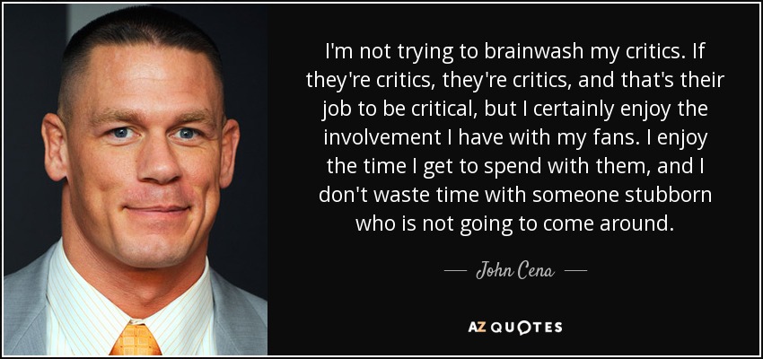 No intento lavar el cerebro a mis críticos. Si son críticos, son críticos, y es su trabajo ser críticos, pero ciertamente disfruto de la relación que tengo con mis fans. Disfruto del tiempo que paso con ellos y no pierdo el tiempo con alguien testarudo que no va a cambiar de opinión. - John Cena