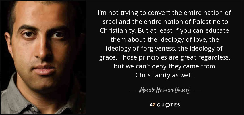 I'm not trying to convert the entire nation of Israel and the entire nation of Palestine to Christianity. But at least if you can educate them about the ideology of love, the ideology of forgiveness, the ideology of grace. Those principles are great regardless, but we can't deny they came from Christianity as well. - Mosab Hassan Yousef