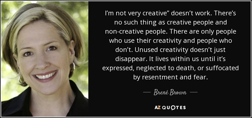 I’m not very creative” doesn’t work. There’s no such thing as creative people and non-creative people. There are only people who use their creativity and people who don’t. Unused creativity doesn’t just disappear. It lives within us until it’s expressed, neglected to death, or suffocated by resentment and fear. - Brené Brown