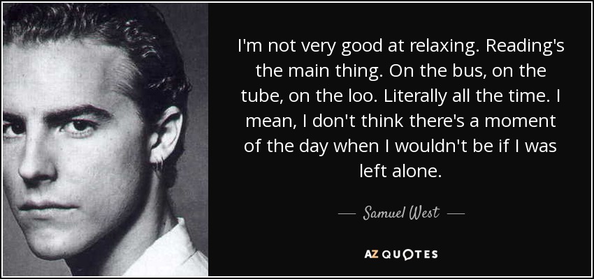 I'm not very good at relaxing. Reading's the main thing. On the bus, on the tube, on the loo. Literally all the time. I mean, I don't think there's a moment of the day when I wouldn't be if I was left alone. - Samuel West