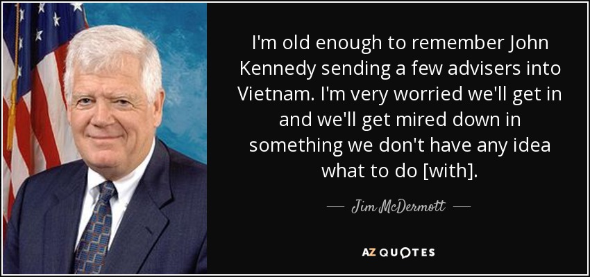 I'm old enough to remember John Kennedy sending a few advisers into Vietnam. I'm very worried we'll get in and we'll get mired down in something we don't have any idea what to do [with]. - Jim McDermott