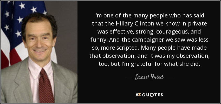 I'm one of the many people who has said that the Hillary Clinton we know in private was effective, strong, courageous, and funny. And the campaigner we saw was less so, more scripted. Many people have made that observation, and it was my observation, too, but I'm grateful for what she did. - Daniel Fried