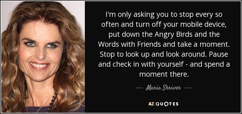 I'm only asking you to stop every so often and turn off your mobile device, put down the Angry Birds and the Words with Friends and take a moment. Stop to look up and look around. Pause and check in with yourself - and spend a moment there. - Maria Shriver