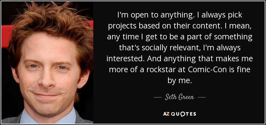 I'm open to anything. I always pick projects based on their content. I mean, any time I get to be a part of something that's socially relevant, I'm always interested. And anything that makes me more of a rockstar at Comic-Con is fine by me. - Seth Green