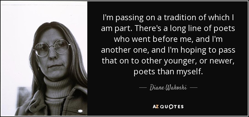 I'm passing on a tradition of which I am part. There's a long line of poets who went before me, and I'm another one, and I'm hoping to pass that on to other younger, or newer, poets than myself. - Diane Wakoski