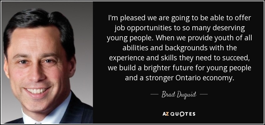 I'm pleased we are going to be able to offer job opportunities to so many deserving young people. When we provide youth of all abilities and backgrounds with the experience and skills they need to succeed, we build a brighter future for young people and a stronger Ontario economy. - Brad Duguid