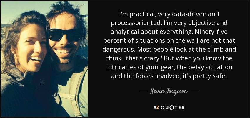 I'm practical, very data-driven and process-oriented. I'm very objective and analytical about everything. Ninety-five percent of situations on the wall are not that dangerous. Most people look at the climb and think, 'that's crazy.' But when you know the intricacies of your gear, the belay situation and the forces involved, it's pretty safe. - Kevin Jorgeson