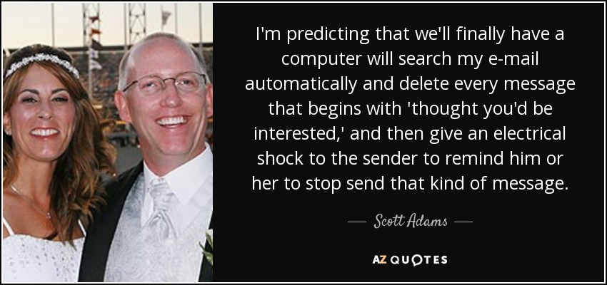 Preveo que por fin tendremos un ordenador que buscará automáticamente en mi correo electrónico y borrará todos los mensajes que empiecen por "pensé que te interesaría", y luego dará una descarga eléctrica al remitente para recordarle que deje de enviar ese tipo de mensajes. - Scott Adams