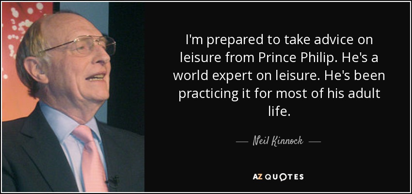 I'm prepared to take advice on leisure from Prince Philip. He's a world expert on leisure. He's been practicing it for most of his adult life. - Neil Kinnock