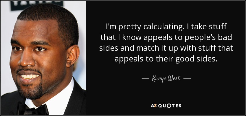 I'm pretty calculating. I take stuff that I know appeals to people's bad sides and match it up with stuff that appeals to their good sides. - Kanye West