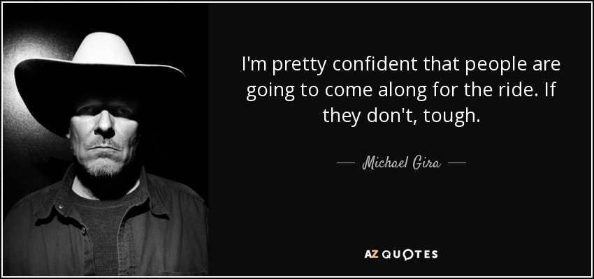 I'm pretty confident that people are going to come along for the ride. If they don't, tough. - Michael Gira