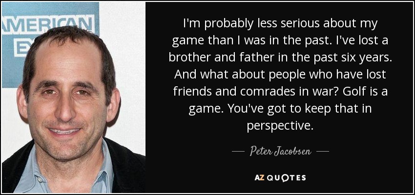 I'm probably less serious about my game than I was in the past. I've lost a brother and father in the past six years. And what about people who have lost friends and comrades in war? Golf is a game. You've got to keep that in perspective. - Peter Jacobsen