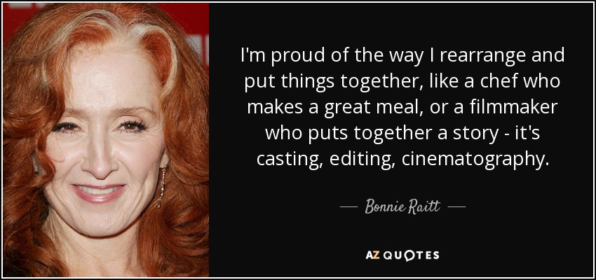 I'm proud of the way I rearrange and put things together, like a chef who makes a great meal, or a filmmaker who puts together a story - it's casting, editing, cinematography. - Bonnie Raitt