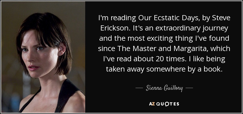 I'm reading Our Ecstatic Days, by Steve Erickson. It's an extraordinary journey and the most exciting thing I've found since The Master and Margarita, which I've read about 20 times. I like being taken away somewhere by a book. - Sienna Guillory