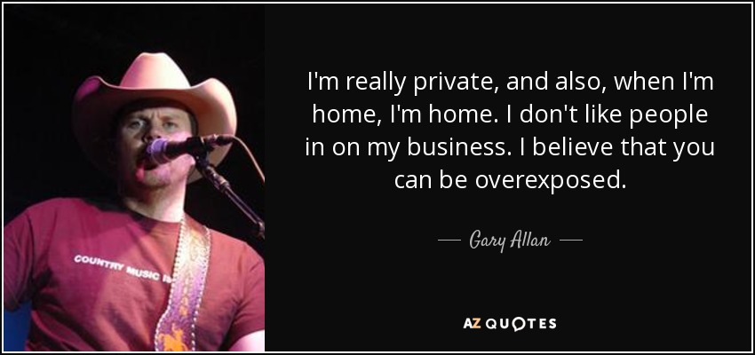 I'm really private, and also, when I'm home, I'm home. I don't like people in on my business. I believe that you can be overexposed. - Gary Allan