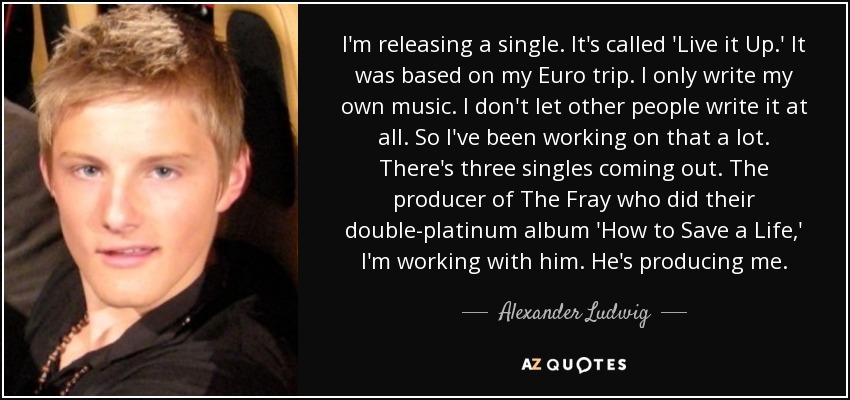 I'm releasing a single. It's called 'Live it Up.' It was based on my Euro trip. I only write my own music. I don't let other people write it at all. So I've been working on that a lot. There's three singles coming out. The producer of The Fray who did their double-platinum album 'How to Save a Life,' I'm working with him. He's producing me. - Alexander Ludwig