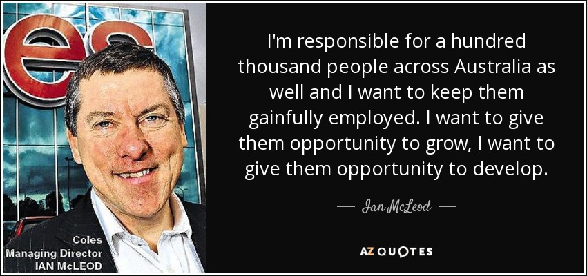 I'm responsible for a hundred thousand people across Australia as well and I want to keep them gainfully employed. I want to give them opportunity to grow, I want to give them opportunity to develop. - Ian McLeod