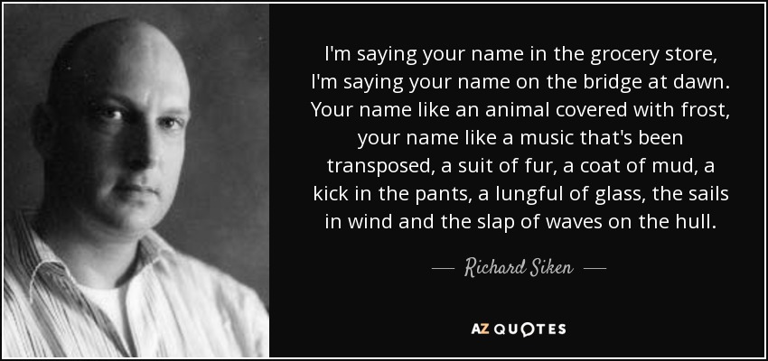 I'm saying your name in the grocery store, I'm saying your name on the bridge at dawn. Your name like an animal covered with frost, your name like a music that's been transposed, a suit of fur, a coat of mud, a kick in the pants, a lungful of glass, the sails in wind and the slap of waves on the hull. - Richard Siken