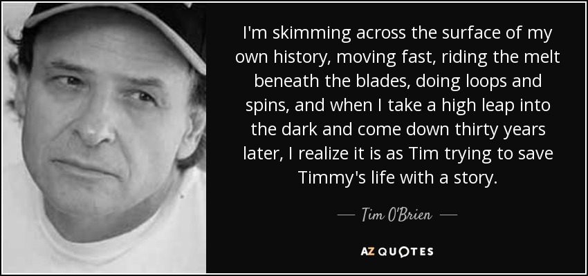 I'm skimming across the surface of my own history, moving fast, riding the melt beneath the blades, doing loops and spins, and when I take a high leap into the dark and come down thirty years later, I realize it is as Tim trying to save Timmy's life with a story. - Tim O'Brien