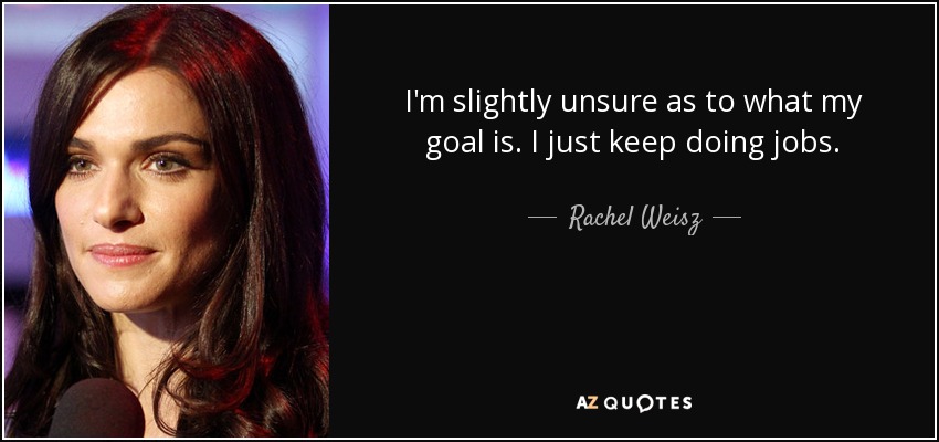 I'm slightly unsure as to what my goal is. I just keep doing jobs. - Rachel Weisz