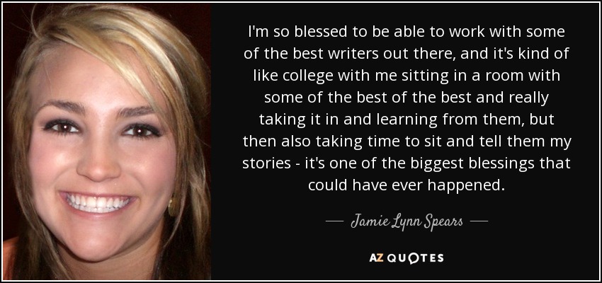 I'm so blessed to be able to work with some of the best writers out there, and it's kind of like college with me sitting in a room with some of the best of the best and really taking it in and learning from them, but then also taking time to sit and tell them my stories - it's one of the biggest blessings that could have ever happened. - Jamie Lynn Spears