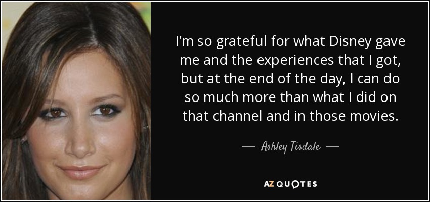 I'm so grateful for what Disney gave me and the experiences that I got, but at the end of the day, I can do so much more than what I did on that channel and in those movies. - Ashley Tisdale