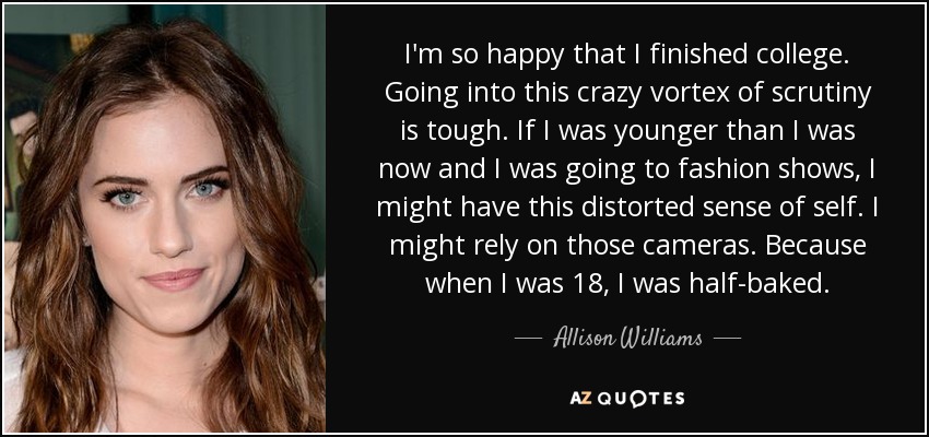 I'm so happy that I finished college. Going into this crazy vortex of scrutiny is tough. If I was younger than I was now and I was going to fashion shows, I might have this distorted sense of self. I might rely on those cameras. Because when I was 18, I was half-baked. - Allison Williams