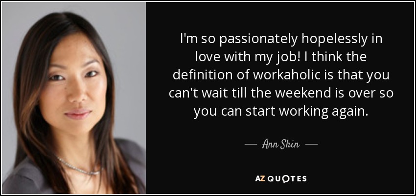 I'm so passionately hopelessly in love with my job! I think the definition of workaholic is that you can't wait till the weekend is over so you can start working again. - Ann Shin