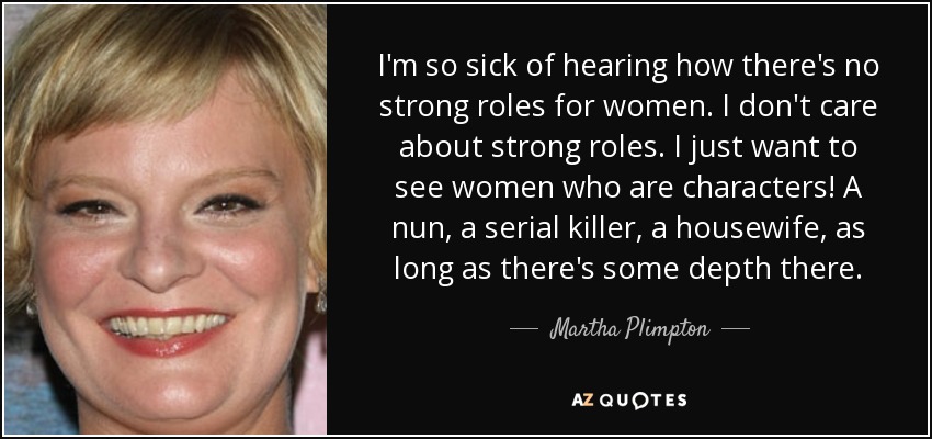 I'm so sick of hearing how there's no strong roles for women. I don't care about strong roles. I just want to see women who are characters! A nun, a serial killer, a housewife, as long as there's some depth there. - Martha Plimpton