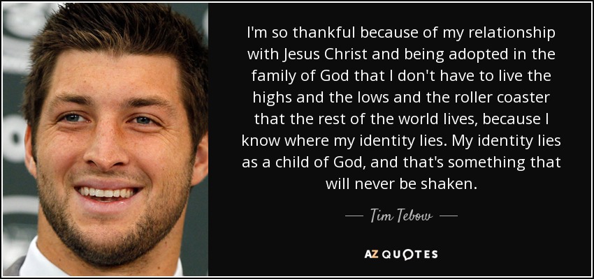 I'm so thankful because of my relationship with Jesus Christ and being adopted in the family of God that I don't have to live the highs and the lows and the roller coaster that the rest of the world lives, because I know where my identity lies. My identity lies as a child of God, and that's something that will never be shaken. - Tim Tebow