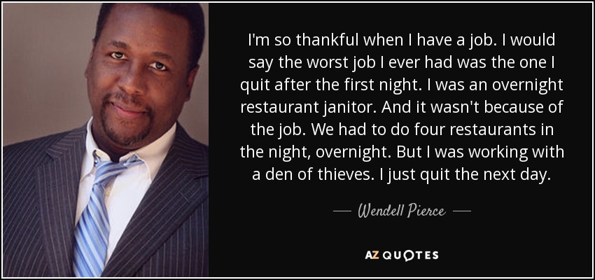 I'm so thankful when I have a job. I would say the worst job I ever had was the one I quit after the first night. I was an overnight restaurant janitor. And it wasn't because of the job. We had to do four restaurants in the night, overnight. But I was working with a den of thieves. I just quit the next day. - Wendell Pierce