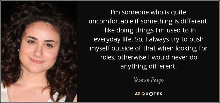 Soy una persona que se siente incómoda cuando algo es diferente. Me gusta hacer cosas a las que estoy acostumbrado en la vida cotidiana. Así que siempre intento salirme de eso cuando busco papeles, de lo contrario nunca haría nada diferente. - Yasmin Paige