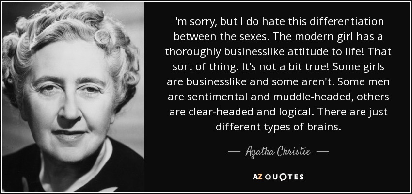 I'm sorry, but I do hate this differentiation between the sexes. The modern girl has a thoroughly businesslike attitude to life! That sort of thing. It's not a bit true! Some girls are businesslike and some aren't. Some men are sentimental and muddle-headed, others are clear-headed and logical. There are just different types of brains. - Agatha Christie