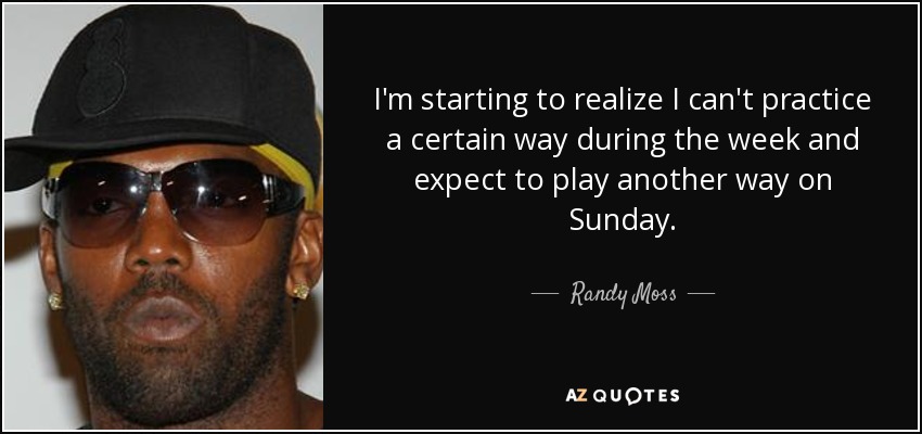 I'm starting to realize I can't practice a certain way during the week and expect to play another way on Sunday. - Randy Moss