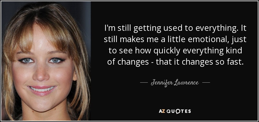 I'm still getting used to everything. It still makes me a little emotional, just to see how quickly everything kind of changes - that it changes so fast. - Jennifer Lawrence