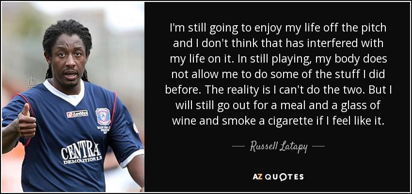 I'm still going to enjoy my life off the pitch and I don't think that has interfered with my life on it. In still playing, my body does not allow me to do some of the stuff I did before. The reality is I can't do the two. But I will still go out for a meal and a glass of wine and smoke a cigarette if I feel like it. - Russell Latapy