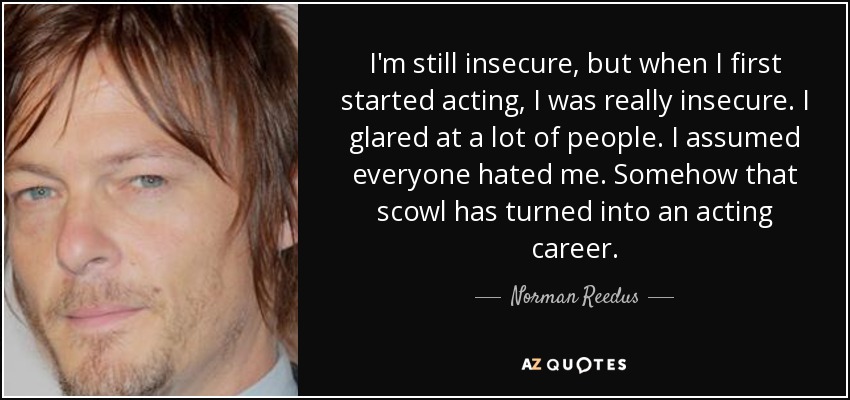 I'm still insecure, but when I first started acting, I was really insecure. I glared at a lot of people. I assumed everyone hated me. Somehow that scowl has turned into an acting career. - Norman Reedus