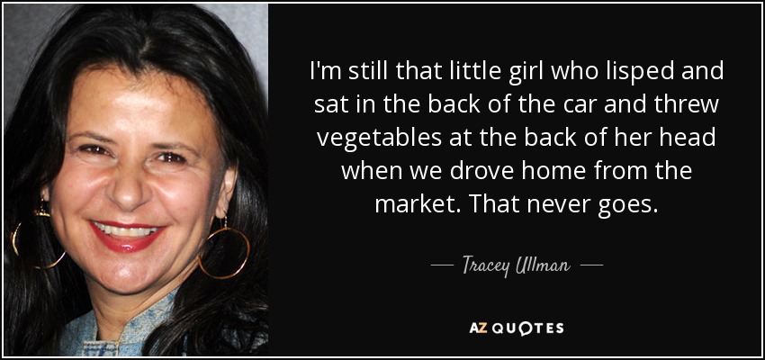 I'm still that little girl who lisped and sat in the back of the car and threw vegetables at the back of her head when we drove home from the market. That never goes. - Tracey Ullman