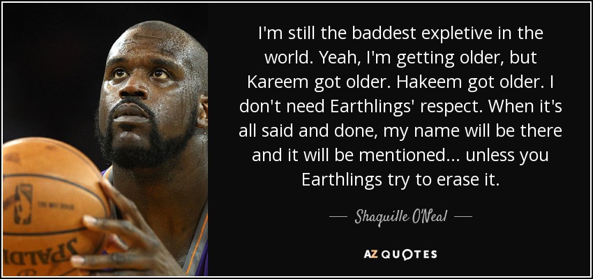 I'm still the baddest expletive in the world. Yeah, I'm getting older, but Kareem got older. Hakeem got older. I don't need Earthlings' respect. When it's all said and done, my name will be there and it will be mentioned ... unless you Earthlings try to erase it. - Shaquille O'Neal