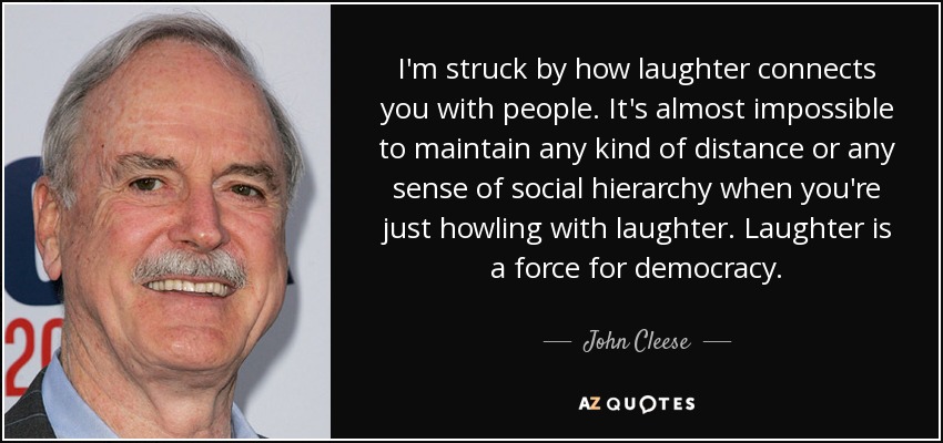 I'm struck by how laughter connects you with people. It's almost impossible to maintain any kind of distance or any sense of social hierarchy when you're just howling with laughter. Laughter is a force for democracy. - John Cleese