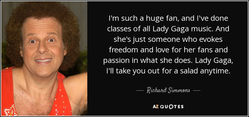 I'm such a huge fan, and I've done classes of all Lady Gaga music. And she's just someone who evokes freedom and love for her fans and passion in what she does. Lady Gaga, I'll take you out for a salad anytime. - Richard Simmons