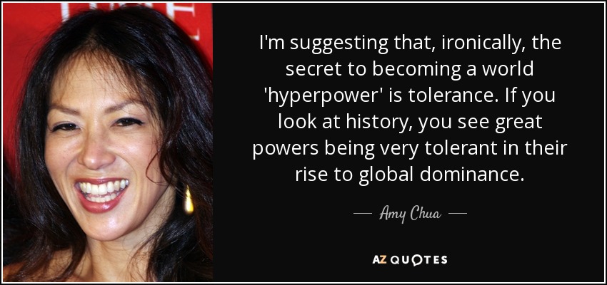 Sugiero que, irónicamente, el secreto para convertirse en una "hiperpotencia" mundial es la tolerancia. Si nos fijamos en la historia, vemos que las grandes potencias fueron muy tolerantes en su ascenso hacia el dominio mundial. - Amy Chua