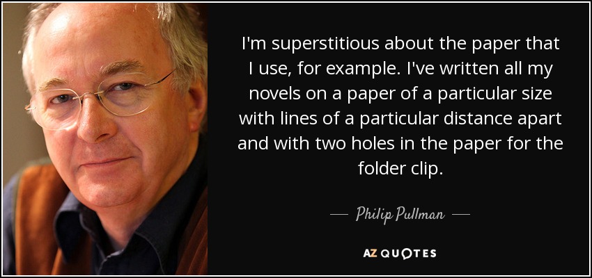 I'm superstitious about the paper that I use, for example. I've written all my novels on a paper of a particular size with lines of a particular distance apart and with two holes in the paper for the folder clip. - Philip Pullman