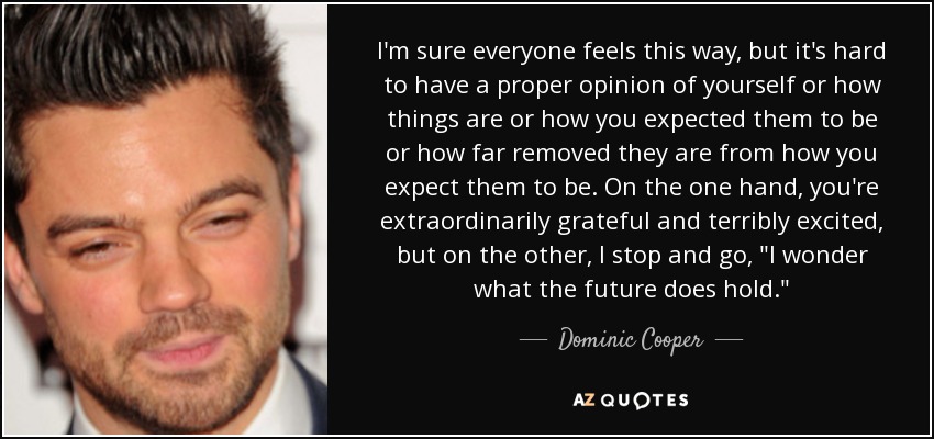 I'm sure everyone feels this way, but it's hard to have a proper opinion of yourself or how things are or how you expected them to be or how far removed they are from how you expect them to be. On the one hand, you're extraordinarily grateful and terribly excited, but on the other, I stop and go, 