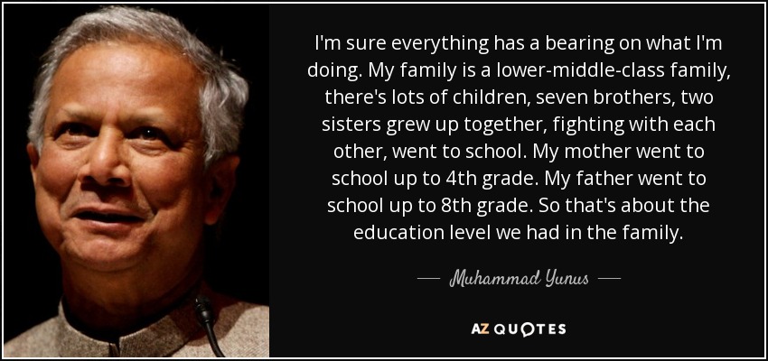 I'm sure everything has a bearing on what I'm doing. My family is a lower-middle-class family, there's lots of children, seven brothers, two sisters grew up together, fighting with each other, went to school. My mother went to school up to 4th grade. My father went to school up to 8th grade. So that's about the education level we had in the family. - Muhammad Yunus