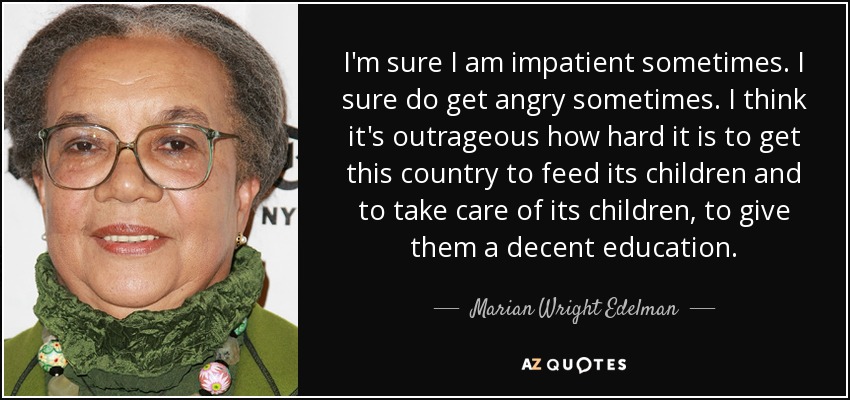 I'm sure I am impatient sometimes. I sure do get angry sometimes. I think it's outrageous how hard it is to get this country to feed its children and to take care of its children, to give them a decent education. - Marian Wright Edelman